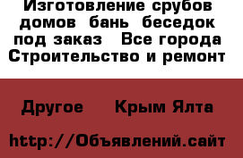 Изготовление срубов домов, бань, беседок под заказ - Все города Строительство и ремонт » Другое   . Крым,Ялта